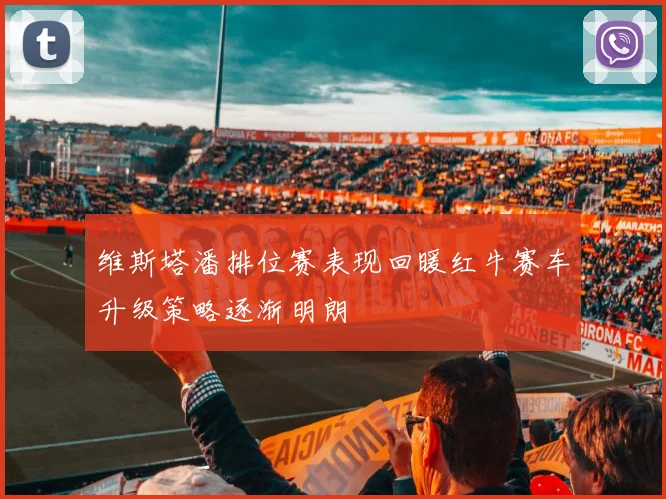 维斯塔潘排位赛表现回暖红牛赛车升级策略逐渐明朗