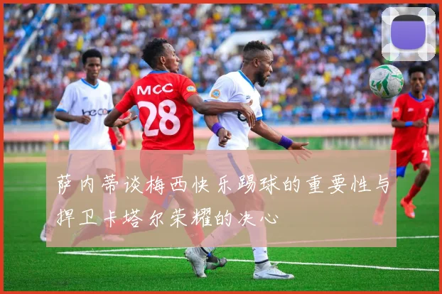 萨内蒂谈梅西快乐踢球的重要性与捍卫卡塔尔荣耀的决心