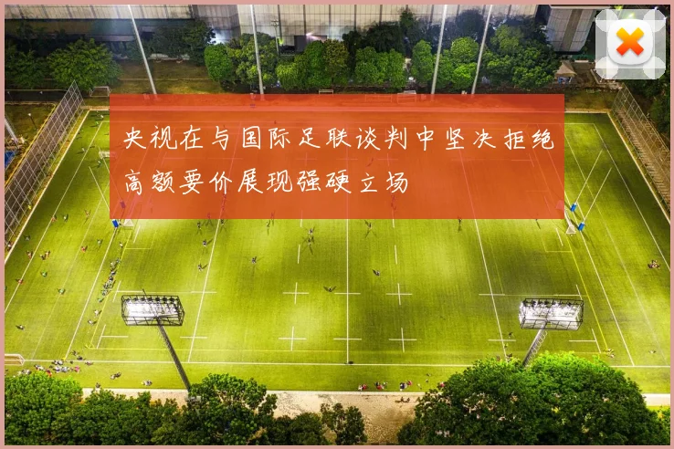央视在与国际足联谈判中坚决拒绝高额要价展现强硬立场
