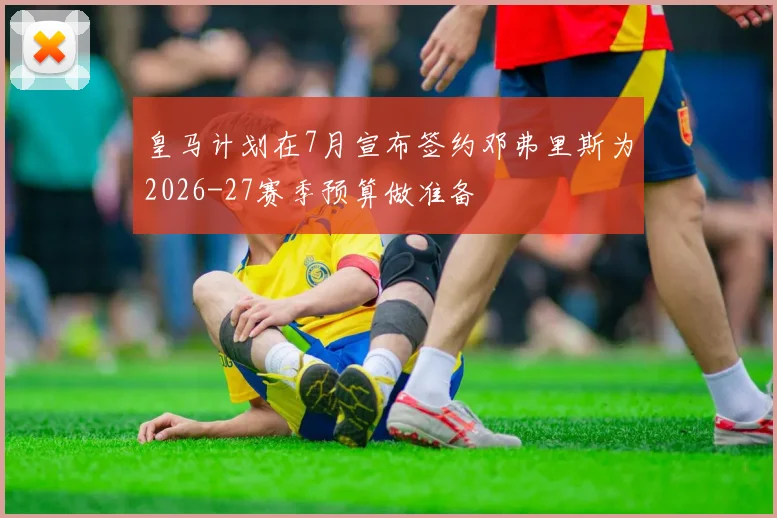 皇马计划在7月宣布签约邓弗里斯为2026-27赛季预算做准备