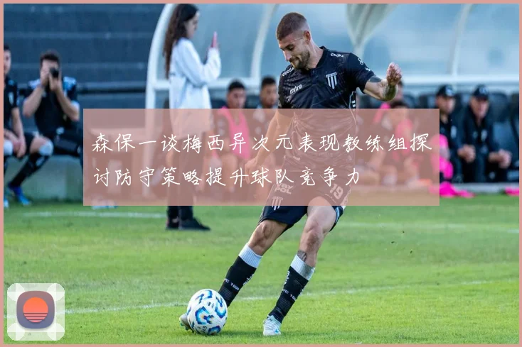 森保一谈梅西异次元表现教练组探讨防守策略提升球队竞争力