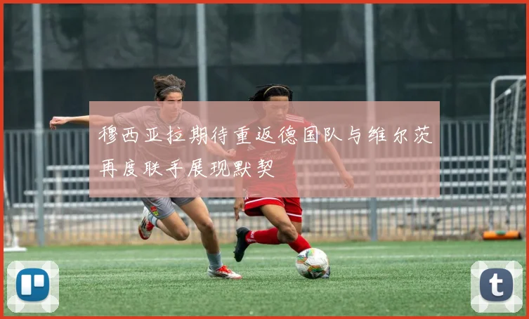 穆西亚拉期待重返德国队与维尔茨再度联手展现默契