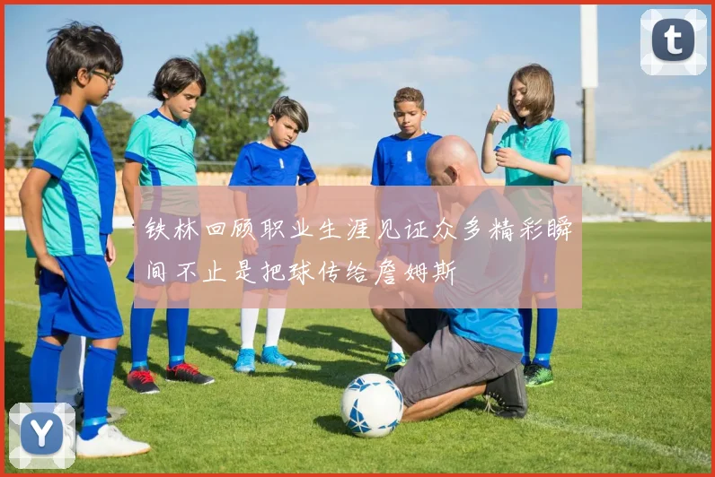 铁林回顾职业生涯见证众多精彩瞬间不止是把球传给詹姆斯
