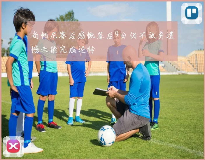 尚帕尼赛后感慨落后9分仍不放弃遗憾未能完成逆转