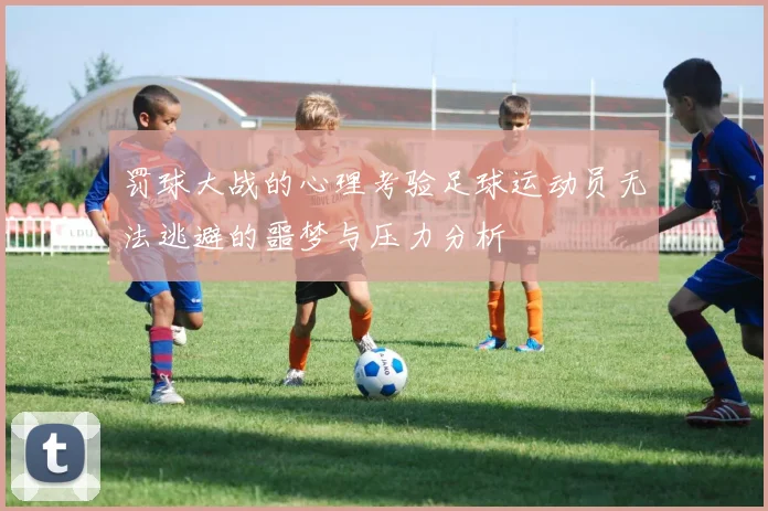 罚球大战的心理考验足球运动员无法逃避的噩梦与压力分析