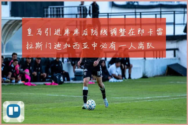 皇马引进库库后防线调整在即卡雷拉斯门迪加西亚中必有一人离队