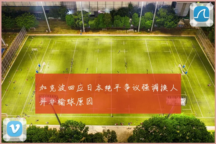 加克波回应日本绝平争议强调换人并非输球原因