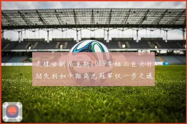 美媒分析尼克斯2019年组三巨头计划失利如今距离总冠军仅一步之遥