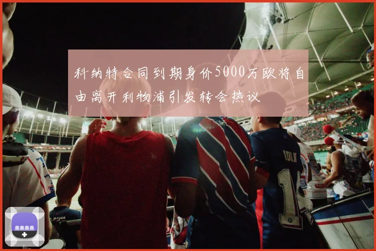 科纳特合同到期身价5000万欧将自由离开利物浦引发转会热议