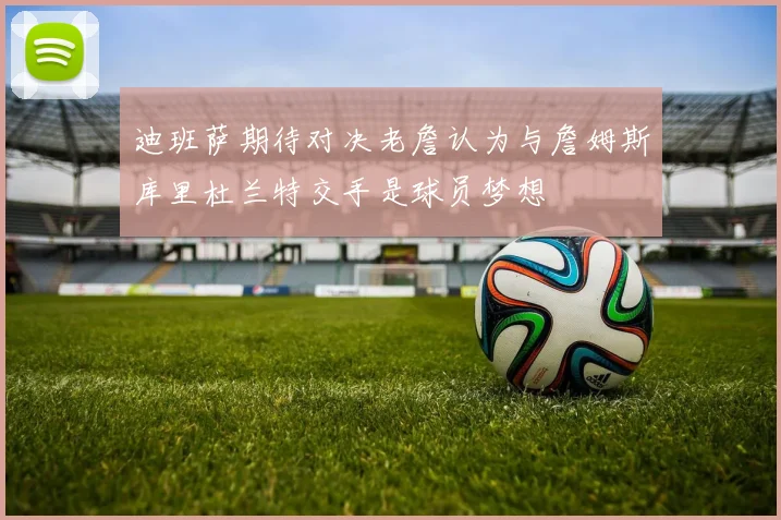 迪班萨期待对决老詹认为与詹姆斯库里杜兰特交手是球员梦想