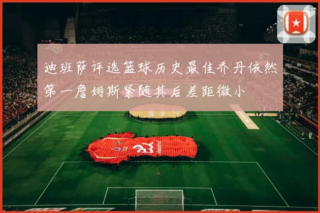 迪班萨评选篮球历史最佳乔丹依然第一詹姆斯紧随其后差距微小
