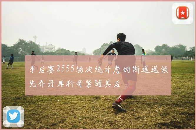 季后赛2555场次统计詹姆斯遥遥领先乔丹库科奇紧随其后
