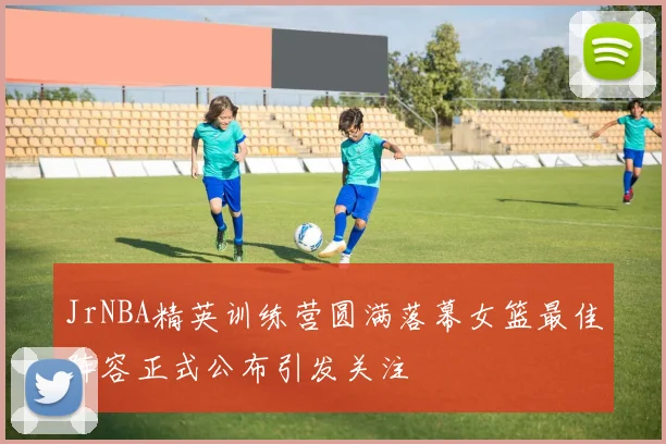 JrNBA精英训练营圆满落幕女篮最佳阵容正式公布引发关注