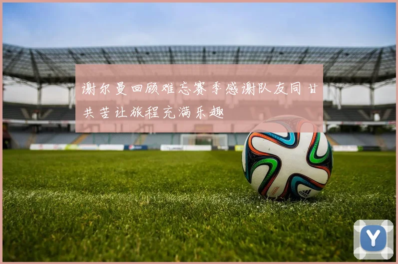 谢尔曼回顾难忘赛季感谢队友同甘共苦让旅程充满乐趣