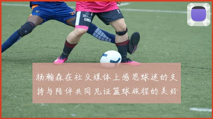 杨瀚森在社交媒体上感恩球迷的支持与陪伴共同见证篮球旅程的美好时刻