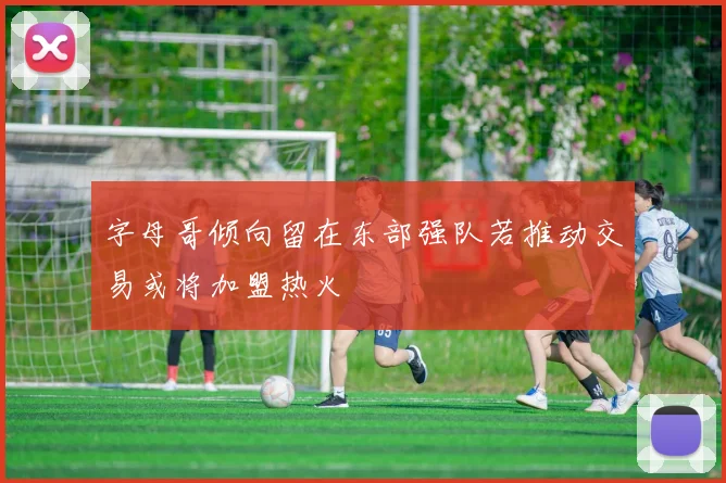 字母哥倾向留在东部强队若推动交易或将加盟热火