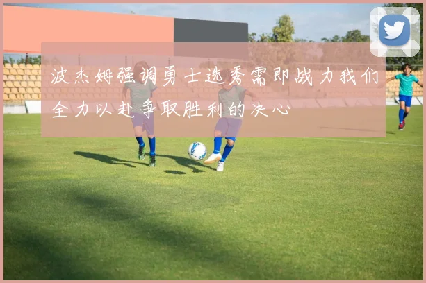波杰姆强调勇士选秀需即战力我们全力以赴争取胜利的决心