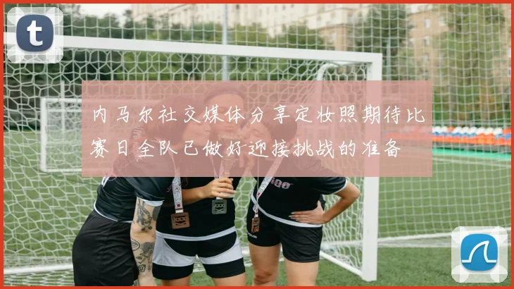 内马尔社交媒体分享定妆照期待比赛日全队已做好迎接挑战的准备