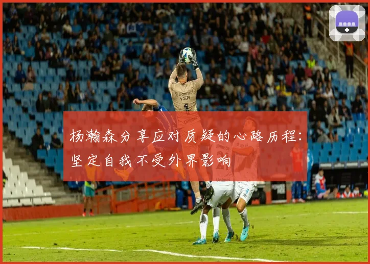 杨瀚森分享应对质疑的心路历程：坚定自我不受外界影响