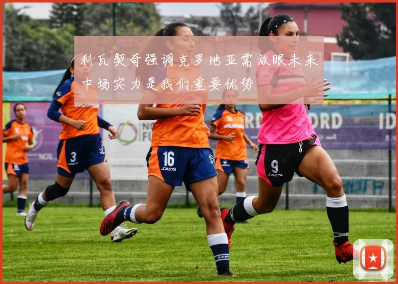 科瓦契奇强调克罗地亚需放眼未来中场实力是我们重要优势