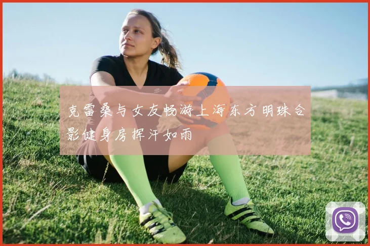 克雷桑与女友畅游上海东方明珠合影健身房挥汗如雨
