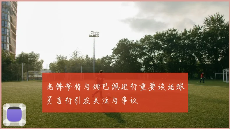 老佛爷将与姆巴佩进行重要谈话球员言行引发关注与争议