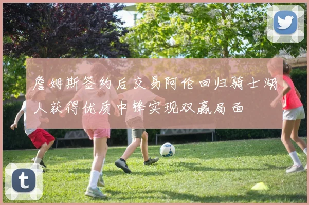 詹姆斯签约后交易阿伦回归骑士湖人获得优质中锋实现双赢局面