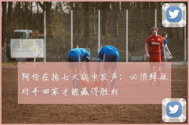 阿伦在抢七大战中发声：必须释放对手回家才能赢得胜利